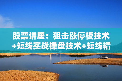 股票讲座：狙击涨停板技术+短线实战操盘技术+短线精准买卖点讲解