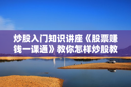 炒股入门知识讲座《股票赚钱一课通》教你怎样炒股教程视频