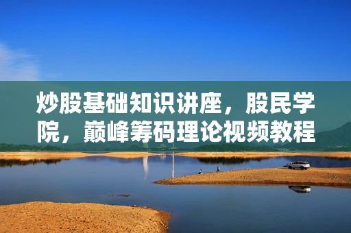 炒股基础知识讲座，股民学院，巅峰筹码理论视频教程