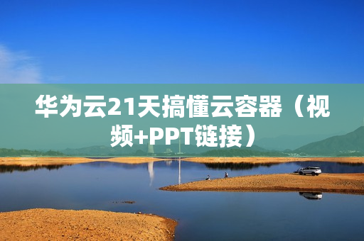 华为云21天搞懂云容器（视频+PPT链接）