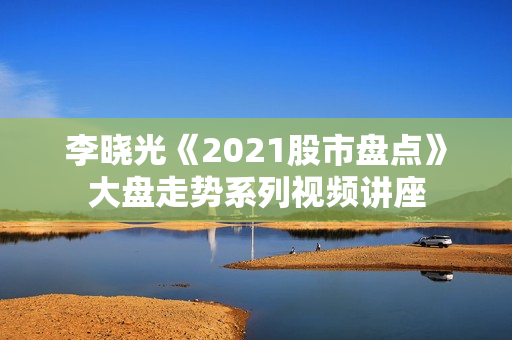 李晓光《2021股市盘点》大盘走势系列视频讲座