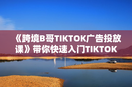 《跨境B哥TIKTOK广告投放课》带你快速入门TIKTOK广告投放