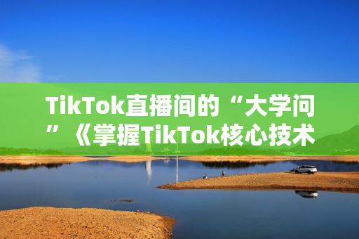 TikTok直播间的“大学问”《掌握TikTok核心技术》抓住全球直播带货时代的红利