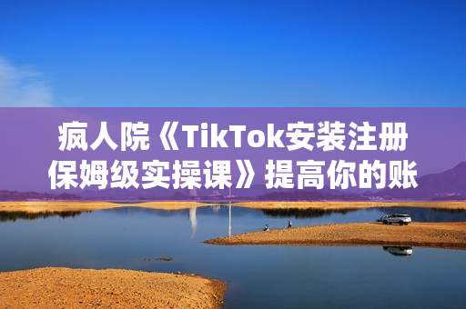 疯人院《TikTok安装注册保姆级实操课》提高你的账号运营段位