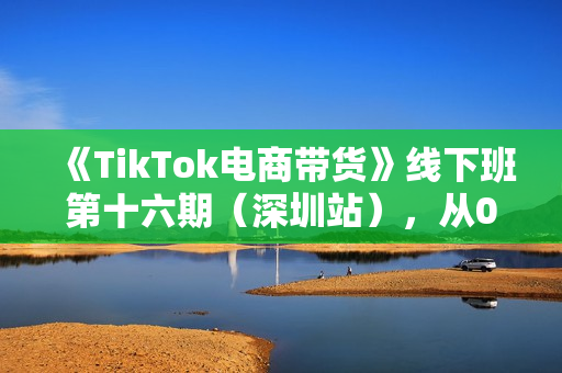 《TikTok电商带货》线下班第十六期（深圳站），从0到1带货出单