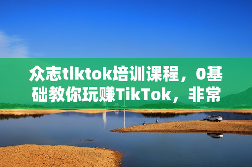 众志tiktok培训课程，0基础教你玩赚TikTok，非常全面的TikTok实操教学