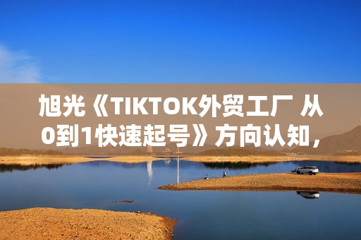 旭光《TIKTOK外贸工厂 从0到1快速起号》方向认知，账号运营，视频拍摄