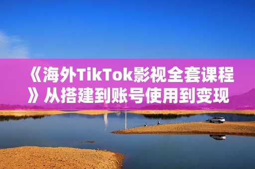 《海外TikTok影视全套课程》从搭建到账号使用到变现渠道，详细实操讲解