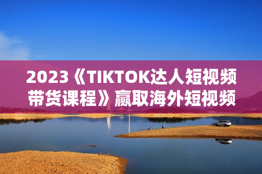 2023《TIKTOK达人短视频带货课程》赢取海外短视频带货红利