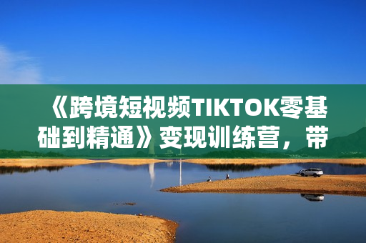 《跨境短视频TIKTOK零基础到精通》变现训练营，带货变现技巧