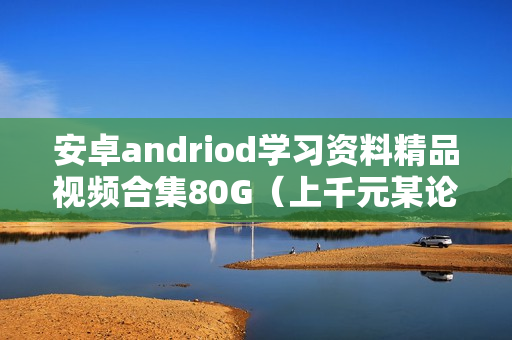 安卓andriod学习资料精品视频合集80G（上千元某论坛合买视频）