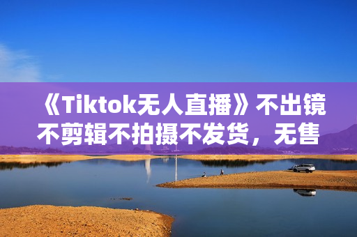 《Tiktok无人直播》不出镜不剪辑不拍摄不发货，无售后的跨境短视频躺赚玩法