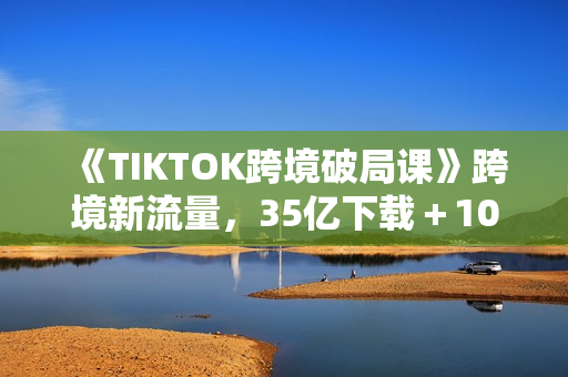 《TIKTOK跨境破局课》跨境新流量，35亿下载＋10亿月活，千万不能错过的红利风口