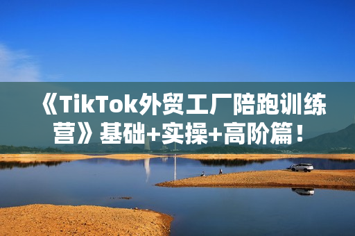 《TikTok外贸工厂陪跑训练营》基础+实操+高阶篇！