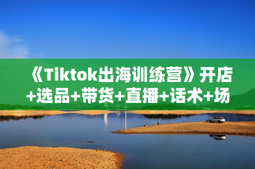 《Tiktok出海训练营》开店+选品+带货+直播+话术+场景搭建！