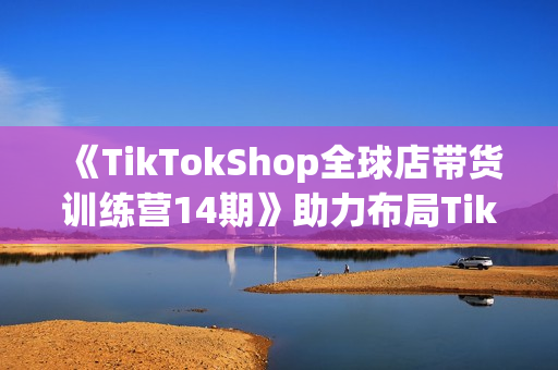 《TikTokShop全球店带货训练营14期》助力布局TikTok电商赚美金！