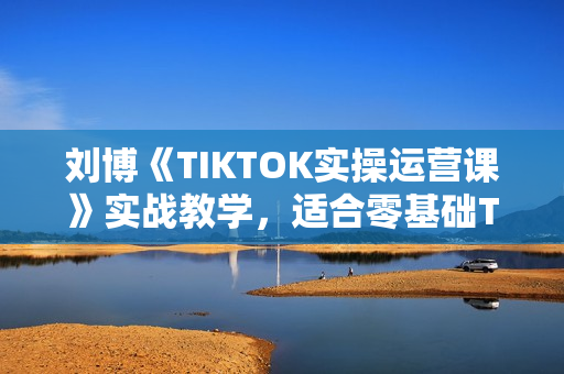 刘博《TIKTOK实操运营课》实战教学，适合零基础TIKTOK新人