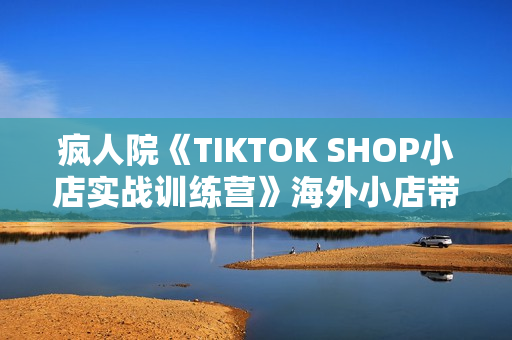 疯人院《TIKTOK SHOP小店实战训练营》海外小店带货，从0到1掌握TK小店运营
