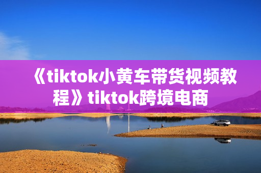 《tiktok小黄车带货视频教程》tiktok跨境电商
