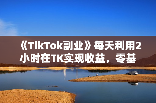 《TikTok副业》每天利用2小时在TK实现收益，零基础TikTok上如何变现