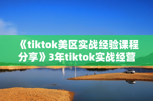 《tiktok美区实战经验课程分享》3年tiktok实战经营