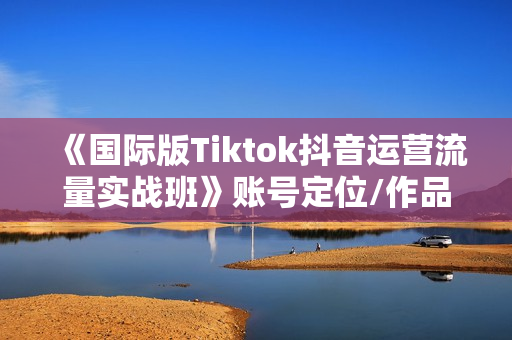 《国际版Tiktok抖音运营流量实战班》账号定位/作品发布/热门推送/等等