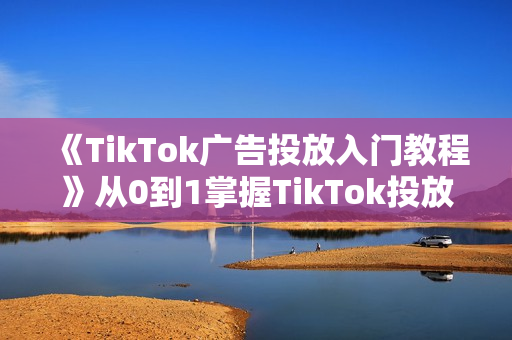 《TikTok广告投放入门教程》从0到1掌握TikTok投放的全流程