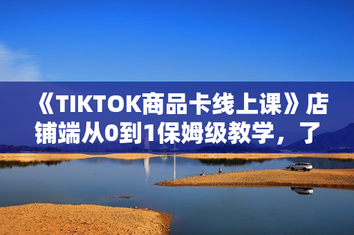 《TIKTOK商品卡线上课》店铺端从0到1保姆级教学，了解商品卡底层逻辑