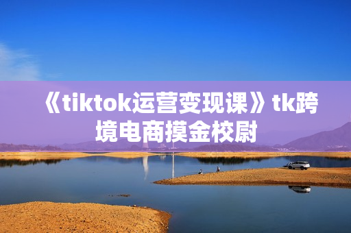 《tiktok运营变现课》tk跨境电商摸金校尉