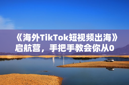 《海外TikTok短视频出海》启航营，手把手教会你从0-1入局