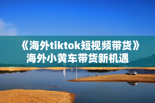 《海外tiktok短视频带货》海外小黄车带货新机遇
