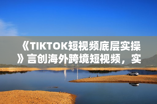 《TIKTOK短视频底层实操》言创海外跨境短视频，实战即真理