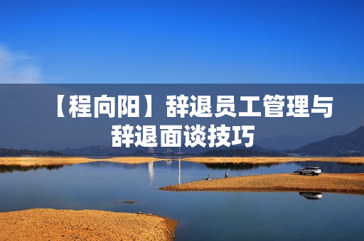【程向阳】辞退员工管理与辞退面谈技巧