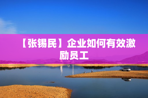 【张锡民】企业如何有效激励员工
