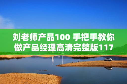 刘老师产品100 手把手教你做产品经理高清完整版117课