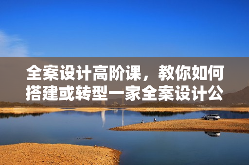 全案设计高阶课，教你如何搭建或转型一家全案设计公司