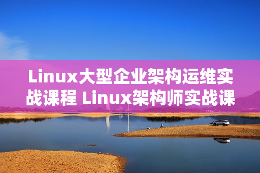 Linux大型企业架构运维实战课程 Linux架构师实战课程14期视频