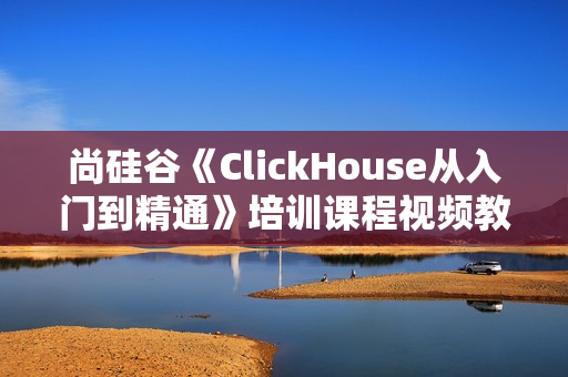 尚硅谷《ClickHouse从入门到精通》培训课程视频教程