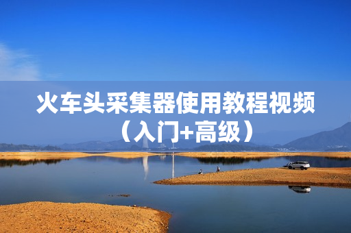 火车头采集器使用教程视频（入门+高级）