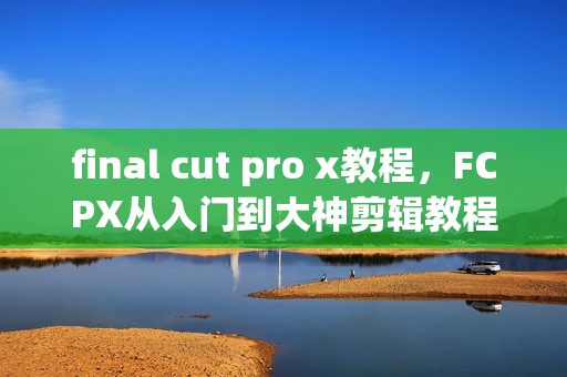 final cut pro x教程，FCPX从入门到大神剪辑教程视频