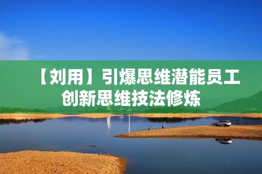 【刘用】引爆思维潜能员工创新思维技法修炼