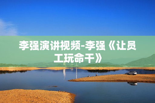 李强演讲视频-李强《让员工玩命干》