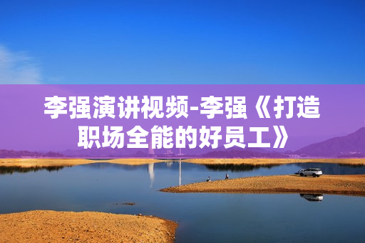 李强演讲视频-李强《打造职场全能的好员工》
