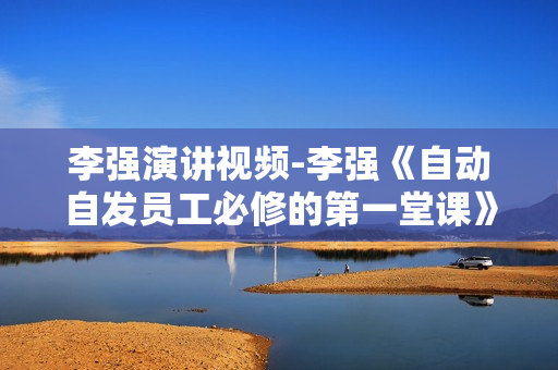 李强演讲视频-李强《自动自发员工必修的第一堂课》如何做一名优秀员工