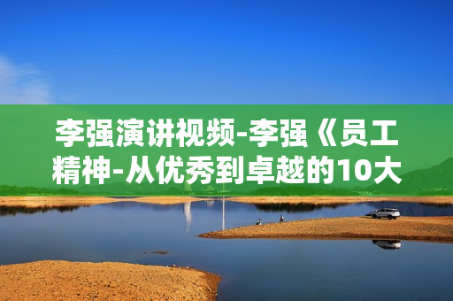 李强演讲视频-李强《员工精神-从优秀到卓越的10大法则》