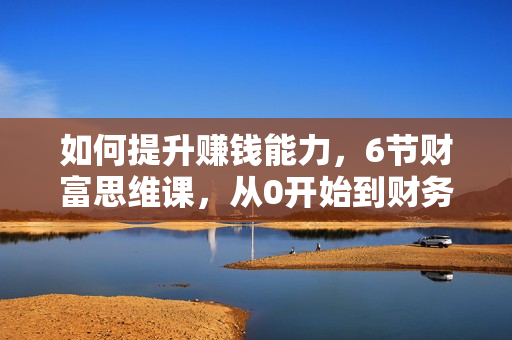 如何提升赚钱能力，6节财富思维课，从0开始到财务自由