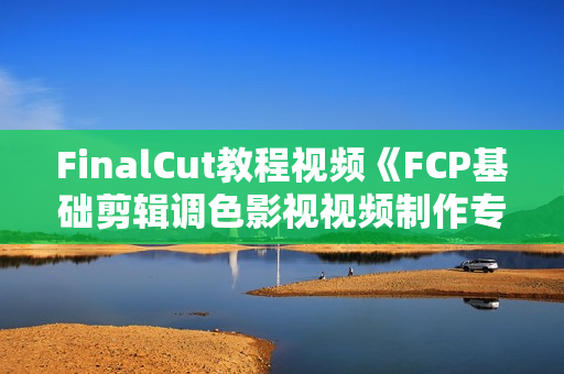 FinalCut教程视频《FCP基础剪辑调色影视视频制作专业入门》