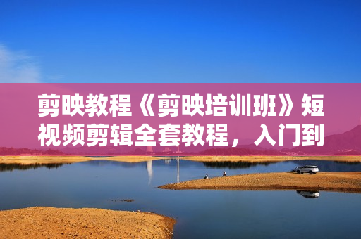剪映教程《剪映培训班》短视频剪辑全套教程，入门到精通零基础速成