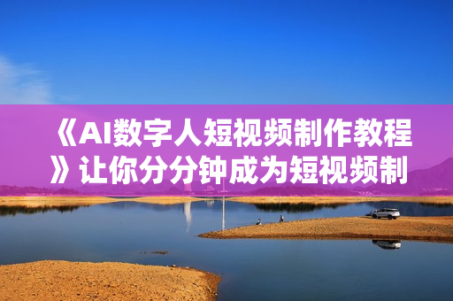 《AI数字人短视频制作教程》让你分分钟成为短视频制作达人