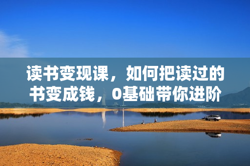 读书变现课，如何把读过的书变成钱，0基础带你进阶月入过万职业读书人